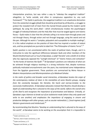 Masters	
  in	
  International	
  Development	
  |	
  PSIA	
  
Islam	
  and	
  Politics	
  in	
  a	
  Changing	
  Middle	
  East
Name	
  :	
  Edwin	
  Johan	
  Santana	
  Gaarder	
  
Student	
  number	
  :	
  100047222	
  
	
  
Page	
  7	
  of	
  12	
  
interpretative	
   practices,	
   but	
   was	
   rather	
   a	
   way	
   to	
   “sidestep	
   the	
   exegetical	
   tradition”	
  
altogether,	
   to	
   “write	
   outside,	
   and	
   often	
   in	
   conspicuous	
   opposition	
   to,	
   any	
   such	
  
framework”.16
	
  For	
  Qutb	
  in	
  particular,	
  the	
  exegetical	
  tradition	
  is	
  an	
  unwelcome	
  distraction	
  
from	
  the	
  existential	
  struggle	
  (jihad)	
  that	
  should	
  be	
  prioritised	
  by	
  all	
  Muslims,	
  a	
  struggle	
  to	
  
protect	
  the	
  revealed	
  truth	
  of	
  Islam	
  from	
  the	
  myriad	
  threats	
  posed	
  by	
  the	
  modern	
  world	
  
(jahiliyya).	
   By	
   using	
   the	
   word	
   jihad	
   –	
   which	
   simultaneously	
   invokes	
   the	
   psychological	
  
struggle	
  of	
  individual	
  believers	
  and	
  the	
  Holy	
  War	
  that	
  must	
  be	
  waged	
  against	
  anti-­‐Islamic	
  
forces	
  –	
  Qutb	
  makes	
  it	
  clear	
  that	
  the	
  ultimate	
  calling	
  is	
  to	
  revive	
  Islam	
  through	
  praxis	
  and	
  
not	
  through	
  theory,	
  through	
  action	
  and	
  not	
  through	
  language,	
  using	
  the	
  sword	
  and	
  not	
  
the	
  pen.	
  Although	
  his	
  work	
  is	
  “complex,	
  polyvalent	
  and	
  susceptible	
  to	
  multiple	
  readings”,	
  
it	
  is	
  this	
  radical	
  emphasis	
  on	
  the	
  practice	
  of	
  Islam	
  that	
  has	
  inspired	
  a	
  number	
  of	
  violent	
  
acts,	
  and	
  has	
  prompted	
  one	
  journalist	
  to	
  label	
  him	
  “The	
  Philosopher	
  of	
  Islamic	
  Terror”.17
	
  
Qutb’s	
  position	
  is	
  not	
  uncontested	
  within	
  the	
  realm	
  of	
  political	
  Islam,	
  though,	
  and	
  it	
  is	
  
instructive	
  to	
  note	
  the	
  significant	
  differences	
  between	
  Qutb	
  and	
  other	
  members	
  of	
  the	
  
Muslim	
  Brotherhood	
  such	
  as	
  Yusuf	
  al-­‐Qaradawi,	
  a	
  salafi	
  ‘literalist’	
  and	
  a	
  sheikh	
  of	
  al-­‐Azhar	
  
who	
  has	
  vigorously	
  opposed	
  the	
  “outright	
  dismissal”	
  of	
  “Islamic	
  history	
  and	
  civilization”	
  
“at	
  the	
  hands	
  of	
  Islamists	
  like	
  Qutb”.18
	
  Al-­‐Qaradawi’s	
  positions	
  are	
  indicative	
  of	
  what	
  can	
  
be	
   achieved	
   through	
   religious	
   teaching	
   in	
   a	
   strong	
   institution	
   that,	
   despite	
   numerous	
  
politically	
  motivated	
  encroachments	
  over	
  the	
  years,	
  has	
  maintained	
  some	
  independence	
  
from	
   the	
   Egyptian	
   government.	
   These	
   positions	
   are	
   summarised	
   by	
   Mona	
   Hassan	
   in	
  
Modern	
  Interpretations	
  and	
  Misinterpretations	
  of	
  a	
  Medieval	
  Scholar:	
  
In	
  the	
  realm	
  of	
  politics	
  and	
  broader	
  social	
  interaction,	
  al-­‐Qaradawi	
  locates	
  the	
  origin	
  of	
  
the	
   contemporary	
   malaise	
   of	
   Islam	
   in	
   the	
   mentalities	
   of	
   some	
   Muslim	
   groups,	
   ranging	
  
from	
   the	
   constantly	
   beseiged,	
   the	
   literalist,	
   the	
   harsh	
   and	
   narrow-­‐minded,	
   to	
   the	
  
excessively	
  traditionalistic.	
  Al-­‐Qaradawi	
  advocates	
  instead	
  that	
  Muslims	
  should	
  develop	
  a	
  
depth	
  of	
  understanding	
  that	
  is	
  attuned	
  to	
  the	
  ways	
  of	
  the	
  world,	
  reflects	
  the	
  overall	
  aims	
  
of	
  the	
  Shari’a	
  and	
  recognizes	
  the	
  importance	
  of	
  prioritization	
  and	
  balance.	
  Critically,	
  al-­‐
Qaradawi	
  urges	
  Islamists	
  to	
  break	
  out	
  of	
  an	
  isolationist	
  mode	
  (where	
  they	
  only	
  speak	
  and	
  
write	
   to	
   one	
   another)	
   and	
   emphasizes	
   the	
   importance	
   of	
   engaging	
   in	
   sincere	
   and	
  
productive	
  dialogue	
  with	
  other	
  groups,	
  such	
  as	
  secular	
  nationalists	
  […]	
  local	
  regimes	
  [and]	
  
Western	
  governments	
  and	
  intellectuals.19
	
  
By	
  recommending	
  that	
  Muslims	
  “develop	
  an	
  understanding	
  that	
  is	
  attuned	
  to	
  the	
  ways	
  of	
  
the	
  world”,	
  al-­‐Qaradawi	
  seems	
  to	
  be	
  working	
  on	
  the	
  assumption	
  that	
  it	
  is	
  impossible	
  to	
  
	
  	
  	
  	
  	
  	
  	
  	
  	
  	
  	
  	
  	
  	
  	
  	
  	
  	
  	
  	
  	
  	
  	
  	
  	
  	
  	
  	
  	
  	
  	
  	
  	
  	
  	
  	
  	
  	
  	
  	
  	
  	
  	
  	
  	
  	
  	
  	
  	
  	
  	
  	
  	
  	
  	
  	
  
16
	
  Euben	
  and	
  Zaman,	
  p.	
  16.	
  	
  
17	
  
Berman,	
  cited	
  in	
  Euben	
  and	
  Zaman,	
  p.	
  129.	
  	
  
18
	
  Euben	
  and	
  Zaman,	
  p.	
  17.	
  	
  
19	
  
Rapoport	
  and	
  Ahmed.,	
  p.	
  353.
	
  
 