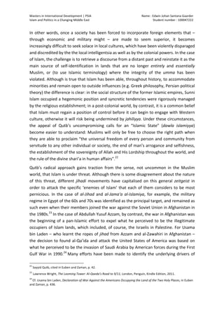 Masters	
  in	
  International	
  Development	
  |	
  PSIA	
  
Islam	
  and	
  Politics	
  in	
  a	
  Changing	
  Middle	
  East
Name	
  :	
  Edwin	
  Johan	
  Santana	
  Gaarder	
  
Student	
  number	
  :	
  100047222	
  
	
  
Page	
  9	
  of	
  12	
  
In	
  other	
  words,	
  once	
  a	
  society	
  has	
  been	
  forced	
  to	
  incorporate	
  foreign	
  elements	
  that	
  –	
  
through	
   economic	
   and	
   military	
   might	
   –	
   are	
   made	
   to	
   seem	
   superior,	
   it	
   becomes	
  
increasingly	
  difficult	
  to	
  seek	
  solace	
  in	
  local	
  cultures,	
  which	
  have	
  been	
  violently	
  disparaged	
  
and	
  discredited	
  by	
  the	
  the	
  local	
  intelligentsia	
  as	
  well	
  as	
  by	
  the	
  colonial	
  powers.	
  In	
  the	
  case	
  
of	
  Islam,	
  the	
  challenge	
  is	
  to	
  retrieve	
  a	
  discourse	
  from	
  a	
  distant	
  past	
  and	
  reinstate	
  it	
  as	
  the	
  
main	
   source	
   of	
   self-­‐identification	
   in	
   lands	
   that	
   are	
   no	
   longer	
   entirely	
   and	
   essentially	
  
Muslim,	
   or	
   (to	
   use	
   Islamic	
   terminology)	
   where	
   the	
   integrity	
   of	
   the	
   umma	
   has	
   been	
  
violated.	
  Although	
  is	
  true	
  that	
  Islam	
  has	
  been	
  able,	
  throughout	
  history,	
  to	
  accommodate	
  
minorities	
  and	
  remain	
  open	
  to	
  outside	
  influences	
  (e.g.	
  Greek	
  philosophy,	
  Persian	
  political	
  
theory)	
  the	
  difference	
  is	
  clear:	
  in	
  the	
  social	
  structure	
  of	
  the	
  former	
  Islamic	
  empires,	
  Sunni	
  
Islam	
  occupied	
  a	
  hegemonic	
  position	
  and	
  syncretic	
  tendencies	
  were	
  rigorously	
  managed	
  
by	
  the	
  religious	
  establishment;	
  in	
  a	
  post-­‐colonial	
  world,	
  by	
  contrast,	
  it	
  is	
  a	
  common	
  belief	
  
that	
  Islam	
  must	
  regain	
  a	
  position	
  of	
  control	
  before	
  it	
  can	
  begin	
  to	
  engage	
  with	
  Western	
  
culture,	
  otherwise	
  it	
  will	
  risk	
  being	
  undermined	
  by	
  jahiliyya.	
  Under	
  these	
  circumstances,	
  
the	
   appeal	
   of	
   Qutb’s	
   uncompromising	
   calls	
   for	
   an	
   “Islamic	
   State”	
   (dawla	
   islamiyya)	
  
become	
  easier	
  to	
  understand:	
  Muslims	
  will	
  only	
  be	
  free	
  to	
  choose	
  the	
  right	
  path	
  when	
  
they	
  are	
  able	
  to	
  proclaim	
  “the	
  universal	
  freedom	
  of	
  every	
  person	
  and	
  community	
  from	
  
servitude	
  to	
  any	
  other	
  individual	
  or	
  society,	
  the	
  end	
  of	
  man’s	
  arrogance	
  and	
  selfishness,	
  
the	
  establishment	
  of	
  the	
  sovereignty	
  of	
  Allah	
  and	
  His	
  Lordship	
  throughout	
  the	
  world,	
  and	
  
the	
  rule	
  of	
  the	
  divine	
  shari’a	
  in	
  human	
  affairs”.22
	
  
Qutb’s	
   radical	
   approach	
   gains	
   traction	
   from	
   the	
   sense,	
   not	
   uncommon	
   in	
   the	
   Muslim	
  
world,	
  that	
  Islam	
  is	
  under	
  threat.	
  Although	
  there	
  is	
  some	
  disagreement	
  about	
  the	
  nature	
  
of	
   this	
   threat,	
   different	
   jihadi	
   movements	
   have	
   capitalised	
   on	
   this	
   general	
   zeitgeist	
   in	
  
order	
  to	
  attack	
  the	
  specific	
  ‘enemies	
  of	
  Islam’	
  that	
  each	
  of	
  them	
  considers	
  to	
  be	
  most	
  
pernicious.	
   In	
   the	
   case	
   of	
   al-­‐Jihad	
   and	
   al-­‐Jamaʻa	
   al-­‐Islamiya,	
   for	
   example,	
   the	
   military	
  
regime	
  in	
  Egypt	
  of	
  the	
  60s	
  and	
  70s	
  was	
  identified	
  as	
  the	
  principal	
  target,	
  and	
  remained	
  as	
  
such	
  even	
  when	
  their	
  members	
  joined	
  the	
  war	
  against	
  the	
  Soviet	
  Union	
  in	
  Afghanistan	
  in	
  
the	
  1980s.23
	
  In	
  the	
  case	
  of	
  Abdullah	
  Yusuf	
  Azzam,	
  by	
  contrast,	
  the	
  war	
  in	
  Afghanistan	
  was	
  
the	
  beginning	
  of	
  a	
  pan-­‐Islamic	
  effort	
  to	
  expel	
  what	
  he	
  perceived	
  to	
  be	
  the	
  illegitimate	
  
occupiers	
  of	
  Islam	
  lands,	
  which	
  included,	
  of	
  course,	
  the	
  Israelis	
  in	
  Palestine.	
  For	
  Usama	
  
bin	
  Laden	
  –	
  who	
  learnt	
  the	
  ropes	
  of	
  jihad	
  from	
  Azzam	
  and	
  al-­‐Zawahiri	
  in	
  Afghanistan	
  –	
  
the	
  decision	
  to	
  found	
  al-­‐Qa’ida	
  and	
  attack	
  the	
  United	
  States	
  of	
  America	
  was	
  based	
  on	
  
what	
  he	
  perceived	
  to	
  be	
  the	
  invasion	
  of	
  Saudi	
  Arabia	
  by	
  American	
  forces	
  during	
  the	
  First	
  
Gulf	
  War	
  in	
  1990.24
	
  Many	
  efforts	
  have	
  been	
  made	
  to	
  identify	
  the	
  underlying	
  drivers	
  of	
  
	
  	
  	
  	
  	
  	
  	
  	
  	
  	
  	
  	
  	
  	
  	
  	
  	
  	
  	
  	
  	
  	
  	
  	
  	
  	
  	
  	
  	
  	
  	
  	
  	
  	
  	
  	
  	
  	
  	
  	
  	
  	
  	
  	
  	
  	
  	
  	
  	
  	
  	
  	
  	
  	
  	
  	
  
22
	
  Sayyid	
  Qutb,	
  cited	
  in	
  Euben	
  and	
  Zaman,	
  p.	
  42.	
  	
  
23
	
  Lawrence	
  Wright,	
  The	
  Looming	
  Tower:	
  Al-­‐Qaeda’s	
  Road	
  to	
  9/11,	
  London,	
  Penguin,	
  Kindle	
  Edition,	
  2011.	
  	
  
24
	
  Cf.	
  Usama	
  bin	
  Laden,	
  Declaration	
  of	
  War	
  Against	
  the	
  Americans	
  Occupying	
  the	
  Land	
  of	
  the	
  Two	
  Holy	
  Places,	
  in	
  Euben	
  
and	
  Zaman,	
  p.	
  436.	
  	
  
 