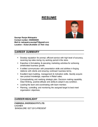 RESUME
Saumya Ranjan Mahapatra
Contact number- 0526926265
Mail id- mahapatra.saumya77@gmail.com
Location – Dubai (Available on Visit visa)
CAREER SUMMARY
 Develop reputation for prompt, efficient service with high level of accuracy,
receiving top rates during my working period in the store.
 Expertise in formulating & executing marketing activities for achieving
ameliorated business growth.
 A skilled communicator with presentation skills and abilities in forging
relations with clients and ensuring continued business terms.
 Excellent team building, management & motivation skills. Quickly acquire
new product knowledge, expertise in Retail sales.
 Conceptualizing and realizing strategic plan. Decision- making capability.
Clear thinking, positive attitude and ability to adapt in any condition.
 Leading the team and coordinating with team member.
 Planning, controlling and monitoring the assigned target to best meet
organization objectives.
CAREER HIGHLIGHT
FABINDIA, OVERSEAS PVT.LTD.
CASHIER
BANGALORE OCT 2013-PRESENT
 