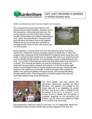 Written by GardenShare intern and SLU student Anna Kowanko
The compost bin is a permanent fixture in the
Keene Central School Cafeteria. Situated next to
the dishwasher, milk bucket and trash can, the
bin has become not only a KCS claim to fame,
but also the foundation of a deeper relationship to
food: “good” food specifically is now part of the
glue that sticks the Keene community together.
Children line up and scrape their compost as
normally as they throw out their milk cartons and
run off to recess.
Bunny Goodwin, a veteran KCS mom who has remained active in the KCS
community, initiated the school’s compost program on Earth Day in 1995. The
program was a response to the School Board’s complaints about dump fees. She
writes, “I wanted to teach people how to manage their trash in an economical and
environmentally friendly manner, thus developing a sense of stewardship for the
land. It is a matter of learning new habits and what better place to do this than in
a school.” The compost pile itself is out past the parking lot, in a solid, two
sectioned structure built by students and parents. For the first and last eight
weeks of school National Honor Society students can be seen making the daily
drag from the cafeteria out to the pile. A hand truck laden with compost bin
teeters over parking lot pebbles and grass bumps, only occasionally falling
through watchful arms. The compost pile is turned throughout the year and
eventually makes its way to the KCS garden.
_______
The KCS garden now lies behind the
elementary classrooms, guarded by Giant
Mountain. The garden runs parallel to the
soccer field and is so integrated into school
life that it has its own rules: a softball hit into
the garden in the air is a homerun – on a
bounce and it’s a double. But, the garden is
protected, protected by the community, the
tradition, and the ethic it has helped to create
in the students and community.
Each elementary classroom opens up onto two 4’ by 12’ raised beds. Behind the
Kindergarten baby pumpkins will be seen growing adjacent to the first and
NOT JUST GROWING A GARDEN
A school success story	
  
 