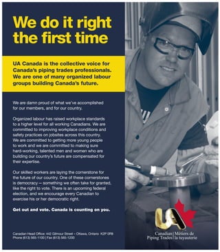 We do it right
the first time
UA Canada is the collective voice for
Canada’s piping trades professionals.
We are one of many organized labour
groups building Canada’s future.
We are damn proud of what we’ve accomplished
for our members, and for our country.
Organized labour has raised workplace standards
to a higher level for all working Canadians. We are
committed to improving workplace conditions and
safety practices on jobsites across this country.
We are committed to getting more young people
to work and we are committed to making sure
hard-working, talented men and women who are
building our country’s future are compensated for
their expertise.
Our skilled workers are laying the cornerstone for
the future of our country. One of these cornerstones
is democracy—something we often take for granted,
like the right to vote. There is an upcoming federal
election, and we encourage every Canadian to
exercise his or her democratic right.
Get out and vote. Canada is counting on you.
Canadian Head Office: 442 Gilmour Street – Ottawa, Ontario K2P 0R8
Phone (613) 565-1100 | Fax (613) 565-1200
 