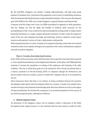 By the mid1980s, Singapore was already a leading high-technology, and high wage goods
producer in Southeast Asia. And much of the preparatory work in terms of establishing continuous
skills development had already been put in place during the last phase. The economic development
goal of the EDB for the 1990s was to make Singapore a regional business and financial hub.
Consistent with this longer term vision, the EDB reconsidered its approach to skills generation.
One key finding was that the depth and breadth of technical skills necessary for the
accomplishment of this vision could not be achieved through the existing model of single country
dominated institutions or a single company dominated institution. In other words, the manpower
needs of the new and emerging knowledge and technology intensive industries would require
resources and expertise in excess of what a single partner could provide.
What emerged from these is a series of initiatives to organize technology centers that were centered
around the needs of one industry, through joint cooperation with various multinational companies
who had invested in Singapore.
Phase V: Towards a Knowledge based Economy
In the 1990s, the focus has been on the shift from factor driven growth to innovation driven growth
i.e. from capital based industries to knowledge based industries. In this phase, the EDB pushed the
corporate to increase the expenditure on training of the employees and retraining of the older
workforce. The way in which these goals are to be realized are still evolving, but already there is
a massive promotion of On-Job-Training (OJT) in companies through the Productivity and
Services Board which has created a system of model OJT companies that are to be emulated by
the rest.
Above discussion shows that there is an evidence of strong correlation between the economic
development needs and the skills development efforts by a country. It needs to be coupled with a
constant striving to meet industrial needs through quick short term solutions as well as some degree
of long term planning. We feel that this congruence is an essential prerequisite for the success of
any skills development policy, although not sufficient.
2. Skill development Funds:
No discussion of the Singapore system will be complete without a discussion of the Skills
development fund, largely because it is this institution that has been touted as model for other
 