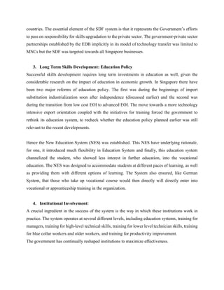 countries. The essential element of the SDF system is that it represents the Government’s efforts
to pass on responsibility for skills upgradation to the private sector. The government-private sector
partnerships established by the EDB implicitly in its model of technology transfer was limited to
MNCs but the SDF was targeted towards all Singapore businesses.
3. Long Term Skills Development: Education Policy
Successful skills development requires long term investments in education as well, given the
considerable research on the impact of education in economic growth. In Singapore there have
been two major reforms of education policy. The first was during the beginnings of import
substitution industrialization soon after independence (discussed earlier) and the second was
during the transition from low cost EOI to advanced EOI. The move towards a more technology
intensive export orientation coupled with the initiatives for training forced the government to
rethink its education system, to recheck whether the education policy planned earlier was still
relevant to the recent developments.
Hence the New Education System (NES) was established. This NES have underlying rationale,
for one, it introduced much flexibility in Education System and finally, this education system
channelized the student, who showed less interest in further education, into the vocational
education. The NES was designed to accommodate students at different paces of learning, as well
as providing them with different options of learning. The System also ensured, like German
System, that those who take up vocational course would then directly will directly enter into
vocational or apprenticeship training in the organization.
4. Institutional Involvement:
A crucial ingredient in the success of the system is the way in which these institutions work in
practice. The system operates at several different levels, including education systems, training for
managers, training for high-level technical skills, training for lower level technician skills, training
for blue collar workers and older workers, and training for productivity improvement.
The government has continually reshaped institutions to maximize effectiveness.
 