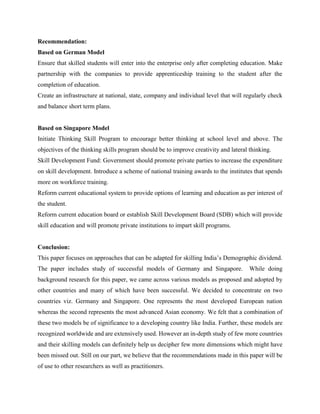 Recommendation:
Based on German Model
Ensure that skilled students will enter into the enterprise only after completing education. Make
partnership with the companies to provide apprenticeship training to the student after the
completion of education.
Create an infrastructure at national, state, company and individual level that will regularly check
and balance short term plans.
Based on Singapore Model
Initiate Thinking Skill Program to encourage better thinking at school level and above. The
objectives of the thinking skills program should be to improve creativity and lateral thinking.
Skill Development Fund: Government should promote private parties to increase the expenditure
on skill development. Introduce a scheme of national training awards to the institutes that spends
more on workforce training.
Reform current educational system to provide options of learning and education as per interest of
the student.
Reform current education board or establish Skill Development Board (SDB) which will provide
skill education and will promote private institutions to impart skill programs.
Conclusion:
This paper focuses on approaches that can be adapted for skilling India’s Demographic dividend.
The paper includes study of successful models of Germany and Singapore. While doing
background research for this paper, we came across various models as proposed and adopted by
other countries and many of which have been successful. We decided to concentrate on two
countries viz. Germany and Singapore. One represents the most developed European nation
whereas the second represents the most advanced Asian economy. We felt that a combination of
these two models be of significance to a developing country like India. Further, these models are
recognized worldwide and are extensively used. However an in-depth study of few more countries
and their skilling models can definitely help us decipher few more dimensions which might have
been missed out. Still on our part, we believe that the recommendations made in this paper will be
of use to other researchers as well as practitioners.
 