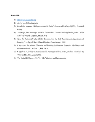 Reference
1) http://www.nsdcindia.org
2) http://www.skillindia.gov.in
3) Knowledge paper on “Skill development in India” – Learners First Sept, 2015 by Ernst and
Young
4) “Skill Gaps, Skill Shortages and Skill Mismatches: Evidence and Arguments for the United
States” by Peter H Cappelli, March 2015
5) “How Do Nations Develop Skills? Lessons from the Skill Development Experiences of
Singapore” by Sarosh Kuruvilla and Rodney Chua, January 2000
6) A report on “Vocational Education and Training in Germany Strengths, Challenges and
Recommendations” by OECD, Sept 2010
7) A report on “Germany’s dual vocational training system: a model for other countries” by
FICCI and IMaCS, August 2010
8) “The India Skill Report 2014” by CII, Wheebox and Peoplestrong
 