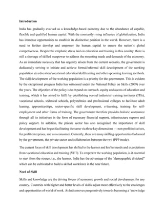 Introduction
India has gradually evolved as a knowledge-based economy due to the abundance of capable,
flexible and qualified human capital. With the constantly rising influence of globalization, India
has immense opportunities to establish its distinctive position in the world. However, there is a
need to further develop and empower the human capital to ensure the nation’s global
competiveness. Despite the emphatic stress laid on education and training in this country, there is
still a shortage of skilled manpower to address the mounting needs and demands of the economy.
As an immediate necessity that has urgently arisen from the current scenario, the government is
dedicatedly striving to initiate and achieve formal/informal skill development of the working
population via education/vocational education/skill training and other upcoming learning methods.
The skill development of the working population is a priority for the government. This is evident
by the exceptional progress India has witnessed under the National Policy on Skills (2009) over
the years. The objective of the policy is to expand on outreach, equity and access of education and
training, which it has aimed to fulfil by establishing several industrial training institutes (ITIs),
vocational schools, technical schools, polytechnics and professional colleges to facilitate adult
leaning, apprenticeships, sector-specific skill development, e-learning, training for self-
employment and other forms of training. The government therefore provides holistic sustenance
through all its initiatives in the form of necessary financial support, infrastructure support and
policy support. In addition, the private sector has also recognized the importance of skill
development and has begun facilitating the same via three key dimensions — non-profit initiatives,
for profit enterprises, and as a consumer. Currently, there are many skilling opportunities fashioned
by the government, the private sector and collaboration between the two (PPP mode).
The current focus of skill development has shifted to the learner and his/her needs and expectations
from vocational education and training (VET). To empower the working population, is it essential
to start from the source, i.e., the learner. India has the advantage of the “demographic dividend”
which can be cultivated to build a skilled workforce in the near future.
Need of Skill
Skills and knowledge are the driving forces of economic growth and social development for any
country. Countries with higher and better levels of skills adjust more effectively to the challenges
and opportunities of world of work. As India moves progressively towards becoming a ‘knowledge
 