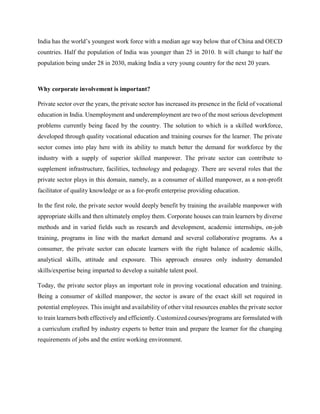 India has the world’s youngest work force with a median age way below that of China and OECD
countries. Half the population of India was younger than 25 in 2010. It will change to half the
population being under 28 in 2030, making India a very young country for the next 20 years.
Why corporate involvement is important?
Private sector over the years, the private sector has increased its presence in the field of vocational
education in India. Unemployment and underemployment are two of the most serious development
problems currently being faced by the country. The solution to which is a skilled workforce,
developed through quality vocational education and training courses for the learner. The private
sector comes into play here with its ability to match better the demand for workforce by the
industry with a supply of superior skilled manpower. The private sector can contribute to
supplement infrastructure, facilities, technology and pedagogy. There are several roles that the
private sector plays in this domain, namely, as a consumer of skilled manpower, as a non-profit
facilitator of quality knowledge or as a for-profit enterprise providing education.
In the first role, the private sector would deeply benefit by training the available manpower with
appropriate skills and then ultimately employ them. Corporate houses can train learners by diverse
methods and in varied fields such as research and development, academic internships, on-job
training, programs in line with the market demand and several collaborative programs. As a
consumer, the private sector can educate learners with the right balance of academic skills,
analytical skills, attitude and exposure. This approach ensures only industry demanded
skills/expertise being imparted to develop a suitable talent pool.
Today, the private sector plays an important role in proving vocational education and training.
Being a consumer of skilled manpower, the sector is aware of the exact skill set required in
potential employees. This insight and availability of other vital resources enables the private sector
to train learners both effectively and efficiently. Customized courses/programs are formulated with
a curriculum crafted by industry experts to better train and prepare the learner for the changing
requirements of jobs and the entire working environment.
 