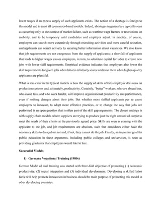 lower wages if an excess supply of such applicants exists. The notion of a shortage is foreign to
this model and to most all economics-based models. Indeed, shortages in general are typically seen
as occurring only in the context of market failure, such as wartime wage freezes or restrictions on
mobility, and to be temporary until candidates and employer adjust. In practice, of course,
employers can search more extensively through recruiting activities and more careful selection,
and applicants can search actively by securing better information about vacancies. We also know
that job requirements are not exogenous from the supply of applicants; a shortfall of applicants
that leads to higher wages causes employers, in turn, to substitute capital for labor to create new
jobs with lower skill requirements. Empirical evidence indicates that employers also lower the
skill requirements for given jobs when labor is relatively scarce and raise them when higher-quality
applicants are plentiful.
What is less clear in the typical models is how the supply of skills affects employer decisions on
production systems and, ultimately, productivity. Certainly, “better” workers, who are absent less,
who avoid less, and who work harder, will improve organizational productivity and performance,
even if nothing changes about their jobs. But whether more skilled applicants per se cause
employers to innovate, to adopt more effective practices, or to change the way that jobs are
performed is an open question that is often part of the skill gap arguments. The closest analogy is
with supply chain models where suppliers are trying to produce just the right amount of output to
meet the needs of their clients at the previously agreed price. Skills are seen as coming with the
applicant to the job, and job requirements are absolute, such that candidates either have the
necessary skills to do a job or not and, if not, they cannot do the job. Finally, an important goal for
public education in these arguments, including public colleges and universities, is seen as
providing graduates that employers would like to hire.
Successful Models:
1) Germany Vocational Training (1980s)
German Model of dual training was started with three-fold objective of promoting (1) economic
productivity, (2) social integration and (3) individual development. Developing a skilled labor
force will help promote innovation in business should be main purpose of promoting this model in
other developing countries.
 