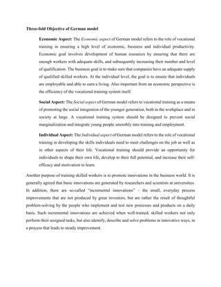 Three-fold Objective of German model
Economic Aspect: The Economic aspect of German model refers to the role of vocational
training in ensuring a high level of economic, business and individual productivity.
Economic goal involves development of human resources by ensuring that there are
enough workers with adequate skills, and subsequently increasing their number and level
of qualification. The business goal is to make sure that companies have an adequate supply
of qualified skilled workers. At the individual level, the goal is to ensure that individuals
are employable and able to earn a living. Also important from an economic perspective is
the efficiency of the vocational training system itself.
Social Aspect: The Social aspect of German model refers to vocational training as a means
of promoting the social integration of the younger generation, both in the workplace and in
society at large. A vocational training system should be designed to prevent social
marginalization and integrate young people smoothly into training and employment.
Individual Aspect: The Individual aspect of German model refers to the role of vocational
training in developing the skills individuals need to meet challenges on the job as well as
in other aspects of their life. Vocational training should provide an opportunity for
individuals to shape their own life, develop to their full potential, and increase their self-
efficacy and motivation to learn.
Another purpose of training skilled workers is to promote innovations in the business world. It is
generally agreed that basic innovations are generated by researchers and scientists at universities.
In addition, there are so-called “incremental innovations” – the small, everyday process
improvements that are not produced by great inventors, but are rather the result of thoughtful
problem-solving by the people who implement and test new processes and products on a daily
basis. Such incremental innovations are achieved when well-trained, skilled workers not only
perform their assigned tasks, but also identify, describe and solve problems in innovative ways, in
a process that leads to steady improvement.
 