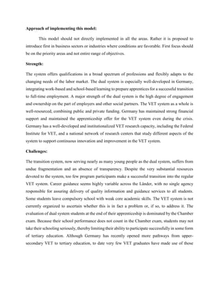 Approach of implementing this model:
This model should not directly implemented in all the areas. Rather it is proposed to
introduce first in business sectors or industries where conditions are favorable. First focus should
be on the priority areas and not entire range of objectives.
Strength:
The system offers qualifications in a broad spectrum of professions and flexibly adapts to the
changing needs of the labor market. The dual system is especially well-developed in Germany,
integrating work-based and school-based learning to prepare apprentices for a successful transition
to full-time employment. A major strength of the dual system is the high degree of engagement
and ownership on the part of employers and other social partners. The VET system as a whole is
well-resourced, combining public and private funding. Germany has maintained strong financial
support and maintained the apprenticeship offer for the VET system even during the crisis.
Germany has a well-developed and institutionalized VET research capacity, including the Federal
Institute for VET, and a national network of research centers that study different aspects of the
system to support continuous innovation and improvement in the VET system.
Challenges:
The transition system, now serving nearly as many young people as the dual system, suffers from
undue fragmentation and an absence of transparency. Despite the very substantial resources
devoted to the system, too few program participants make a successful transition into the regular
VET system. Career guidance seems highly variable across the Länder, with no single agency
responsible for assuring delivery of quality information and guidance services to all students.
Some students leave compulsory school with weak core academic skills. The VET system is not
currently organized to ascertain whether this is in fact a problem or, if so, to address it. The
evaluation of dual system students at the end of their apprenticeship is dominated by the Chamber
exam. Because their school performance does not count in the Chamber exam, students may not
take their schooling seriously, thereby limiting their ability to participate successfully in some form
of tertiary education. Although Germany has recently opened more pathways from upper-
secondary VET to tertiary education, to date very few VET graduates have made use of those
 