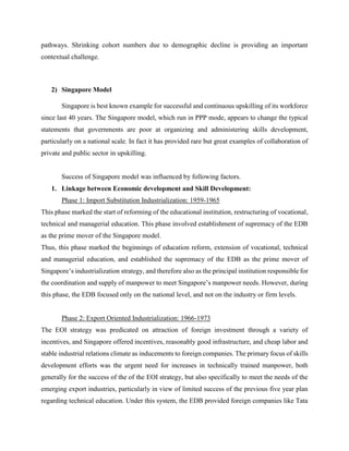 pathways. Shrinking cohort numbers due to demographic decline is providing an important
contextual challenge.
2) Singapore Model
Singapore is best known example for successful and continuous upskilling of its workforce
since last 40 years. The Singapore model, which run in PPP mode, appears to change the typical
statements that governments are poor at organizing and administering skills development,
particularly on a national scale. In fact it has provided rare but great examples of collaboration of
private and public sector in upskilling.
Success of Singapore model was influenced by following factors.
1. Linkage between Economic development and Skill Development:
Phase 1: Import Substitution Industrialization: 1959-1965
This phase marked the start of reforming of the educational institution, restructuring of vocational,
technical and managerial education. This phase involved establishment of supremacy of the EDB
as the prime mover of the Singapore model.
Thus, this phase marked the beginnings of education reform, extension of vocational, technical
and managerial education, and established the supremacy of the EDB as the prime mover of
Singapore’s industrialization strategy, and therefore also as the principal institution responsible for
the coordination and supply of manpower to meet Singapore’s manpower needs. However, during
this phase, the EDB focused only on the national level, and not on the industry or firm levels.
Phase 2: Export Oriented Industrialization: 1966-1973
The EOI strategy was predicated on attraction of foreign investment through a variety of
incentives, and Singapore offered incentives, reasonably good infrastructure, and cheap labor and
stable industrial relations climate as inducements to foreign companies. The primary focus of skills
development efforts was the urgent need for increases in technically trained manpower, both
generally for the success of the of the EOI strategy, but also specifically to meet the needs of the
emerging export industries, particularly in view of limited success of the previous five year plan
regarding technical education. Under this system, the EDB provided foreign companies like Tata
 