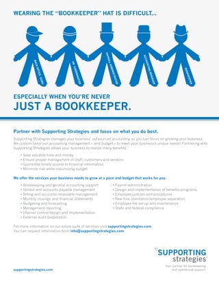 supportingstrategies.com
Wearing the “bookkeeper” hat is difficult...
Especially when you’re never
just a bookkeeper.
Partner with Supporting Strategies and focus on what you do best.
Supporting Strategies manages your business’ outsourced accounting so you can focus on growing your business.
We custom-tailor our accounting management – and budget – to meet your business’s unique needs! Partnering with
Supporting Strategies allows your business to realize many benefits:
• Save valuable time and money
• Ensure proper management of staff, customers and vendors
• Guarantee timely access to financial information
• Minimize risk while maximizing budget
We offer the services your business needs to grow at a pace and budget that works for you.
• Bookkeeping and general accounting support
• Vendor and accounts payable management
• Billing and accounts receivable management
• Monthly closings and financial statements
• Budgeting and forecasting
• Management reporting
• Internal control design and implementation
• External audit preparation
For more information on our entire suite of services visit supportingstrategies.com.
You can request information from info@supportingstrategies.com
• Payroll administration
• Design and implementation of benefits programs
• Employee policies and procedures
• New hire orientation/employee separation
• Employee file set-up and maintenance
• State and federal compliance
 