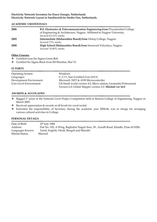 Electricity Network Inventory for Eneco Energie, Netherlands
Electricity Network Layout in Smallworld for Stedin Ons, Netherlands.
ACADEMIC CREDENTIALS
2006 B.E. Electronics & Telecommunication Engineering from Priyadarshini College
of Engineering & Architecture, Nagpur. Affiliated to Nagpur University.
Secured 63.53% marks.
2002 Intermediate (Maharashtra Board) from Hislop College, Nagpur.
Secured 73% marks.
2000 High School (Maharashtra Board) from Saraswati Vidyalaya, Nagpur.
Secured 74.80% marks.
Other Courses:
 Certified Lean Six Sigma Green Belt.
 Certified Six Sigma Black from ISI Mumbai, Mar’15.
IT FORTE
Operating System: Windows
Languages: C, C++, Sun Certified Core JAVA
Development Environnent: Microsoft .NET & AVR Microcontroller
User-Level Environment: GE-Small world version 4.0, Micro station, Geomedia Professional
Version 6.0, Global Mapper version 2.0. Minitab ver 16.0
AWARDS & ACCOLADES
 Bagged 1st
prize at the National Level Project Competition held at Raisoni College of Engineering, Nagpur in
March 2005.
 Received appreciation & awards at all levels for vocal recital.
 Entrusted the responsibility of Secretary during the academic year 2004-06, was in charge for arranging
various cultural activities in College.
PERSONAL DETAILS
Date of Birth: 10h
July 1984
Address: Flat No. 103, A Wing, Raghukul Nagari Socs, 38 , Aundh Road, Khadki, Pune-411020s
Languages Known: Tamil, English, Hindi, Bengali and Marathi
Marital Status: Married
 