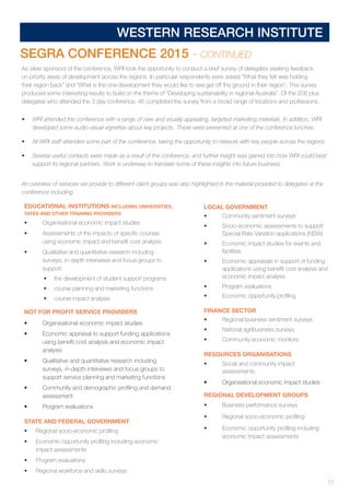 11
WESTERN RESEARCH INSTITUTE
EDUCATIONAL INSTITUTIONS INCLUDING UNIVERSITIES,
TAFES AND OTHER TRAINING PROVIDERS
•	 Organisational economic impact studies
•	 Assessments of the impacts of specific courses
using economic impact and benefit cost analysis
•	 Qualitative and quantitative research including
surveys, in-depth interviews and focus groups to
support:
•	 the development of student support programs
•	 course planning and marketing functions
•	 course impact analysis
NOT FOR PROFIT SERVICE PROVIDERS
•	 Organisational economic impact studies
•	 Economic appraisal to support funding applications
using benefit cost analysis and economic impact
analysis
•	 Qualitative and quantitative research including
surveys, in-depth interviews and focus groups to
support service planning and marketing functions
•	 Community and demographic profiling and demand
assessment
•	 Program evaluations
STATE AND FEDERAL GOVERNMENT
•	 Regional socio-economic profiling
•	 Economic opportunity profiling including economic
impact assessments
•	 Program evaluations
•	 Regional workforce and skills surveys
LOCAL GOVERNMENT
•	 Community sentiment surveys
•	 Socio-economic assessments to support
Special Rate Variation applications (NSW)
•	 Economic impact studies for events and
facilities
•	 Economic appraisals in support of funding
applications using benefit cost analysis and
economic impact analysis
•	 Program evaluations
•	 Economic opportunity profiling
FINANCE SECTOR
•	 Regional business sentiment surveys
•	 National agribusiness surveys
•	 Community economic monitors
RESOURCES ORGANISATIONS
•	 Social and community impact
assessments
•	 Organisational economic impact studies
REGIONAL DEVELOPMENT GROUPS
•	 Business performance surveys
•	 Regional socio-economic profiling
•	 Economic opportunity profiling including
economic impact assessments
As silver sponsors of the conference, WRI took the opportunity to conduct a brief survey of delegates seeking feedback
on priority areas of development across the regions. In particular respondents were asked “What they felt was holding
their region back” and “What is the one development they would like to see get off the ground in their region”. This survey
produced some interesting results to build on the theme of “Developing sustainability in regional Australia”. Of the 200 plus
delegates who attended the 3 day conference, 46 completed the survey from a broad range of locations and professions.
•	 WRI attended the conference with a range of new and visually appealing, targeted marketing materials. In addition, WRI
developed some audio-visual vignettes about key projects. These were presented at one of the conference lunches.
•	 All WRI staff attended some part of the conference, taking the opportunity to network with key people across the regions.
•	 Several useful contacts were made as a result of the conference, and further insight was gained into how WRI could best
support its regional partners. Work is underway to translate some of these insights into future business.
An overview of services we provide to different client groups was also highlighted in the material provided to delegates at the
conference including:
SEGRA CONFERENCE 2015 - CONTINUED
 