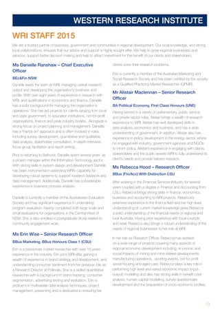 13
WESTERN RESEARCH INSTITUTE
WRI STAFF 2015
We are a trusted partner of business, government and communities in regional development. Our local knowledge, and strong
local collaborations, ensures that our advice and support is highly sought-after. We help to grow regional businesses and
services, support better decision making and help to attract investment for the benefit of our clients and stakeholders.
Ms Danielle Ranshaw – Chief Executive
Officer
BEcFin NSW
Danielle leads the team at WRI, managing overall research
output and developing the organisation’s business and
profile. With over eight years of experience in research with
WRI, and qualifications in economics and finance, Danielle
has a solid background for managing the organisation’s
operations. She has led projects for clients ranging from local
and state government, to education institutions, not-for-profit
organisations, finance and peak industry bodies. Alongside a
strong focus on project planning and management, Danielle
has a “hands on” approach and is often involved in roles
including survey development, quantitative and qualitative
data analysis, stakeholder consultation, in-depth interview,
focus group facilitation and report writing.
Prior to returning to Bathurst, Danielle spent several years’ as
a project manager within the Information Technology sector.
With strong skills in system design and development Danielle
has been instrumental in extending WRI’s capability for
developing robust systems to support research fieldwork and
data management. Additionally, Danielle has considerable
experience in business process analysis.
Danielle is currently a member of the Australasian Evaluation
Society and has significant experience in undertaking
program evaluation, having completed both large scale and
small evaluations for organisations in the Central West of
NSW. She is also enrolled in postgraduate study related to
community engagement work.
Ms Erin Wise – Senior Research Officer
BBus Marketing, BBus Honours Class 1 (CSU)
Erin is a passionate market researcher with over 10 years’
experience in the industry. Erin joins WRI after gaining a
wealth of experience in brand strategy and development, and
understanding consumer sentiment from her previous role as
a Research Director at Pollinate. She is a skilled quantitative
researcher with a background in brand tracking, consumer
segmentation, advertising testing and evaluation. Erin is
proficient in multivariate data analysis techniques, project
management, presenting and is dedicated to ensuring her
clients solve their research problems.
Erin is currently a member of the Australian Marketing and
Social Research Society and has been certified by the society
as a Qualified Practicing Market Researcher (QPMR).
Mr Alistair Maclennan – Senior Research
Officer
BA Political Economy, First Class Honours (UNE)
Having served in a variety of parliamentary, public service
and private sector roles, Alistair brings a wealth of research
experience to WRI. Alistair has well developed skills in
data analysis, economics and business, and has a wide
understanding of government. In addition, Alistair also has
experience in policy development in the energy sector, where
he engaged with industry, government agencies and NGOs
to inform policy. Alistair’s experience in engaging with clients,
stakeholders and the public assists WRI to fully understand its
client’s needs and provide tailored research.
Ms Rebecca Hood – Research Officer
BBus (Fin/Acc) With Distinction CSU
After working in the Financial Services Industry for several
years coupled with a degree in Finance and Accounting from
CSU, Rebecca brings strong skills in finance, economics,
business and accounting to WRI projects. Rebecca‘s
extensive experience in the finance field and her high level
understanding of current market knowledge gives Rebecca
a solid understanding of the financial needs of regional and
rural Australia. Having prior experience with local councils
and retail, Rebecca also brings a robust understanding of the
needs of regional businesses to her role at WRI.
In her role as Research Officer, Rebecca has worked
on a wide range of projects covering many aspects of
regional economic development including; economic and
social impacts of mining and mine related developments,
manufacturing operations, sporting events, not for profit
social housing and aged care. Rebecca plays a key role in
performing high level and varied economic impact (input-
output) modelling and also has strong skills in benefit-cost
analysis, human capital modelling, survey questionnaire
development and the preparation of socio-economic profiles.
 