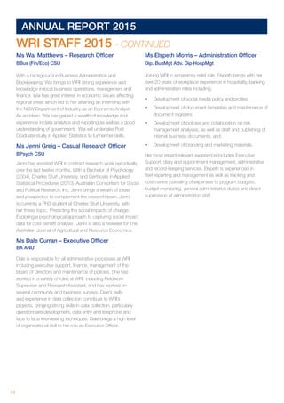 14 	
ANNUAL REPORT 2015
Ms Wai Matthews – Research Officer
BBus (Fin/Eco) CSU
With a background in Business Administration and
Bookkeeping, Wai brings to WRI strong experience and
knowledge in local business operations, management and
finance. Wai has great interest in economic issues affecting
regional areas which led to her attaining an internship with
the NSW Department of Industry as an Economic Analyst.
As an intern, Wai has gained a wealth of knowledge and
experience in data analytics and reporting as well as a good
understanding of government. Wai will undertake Post
Graduate study in Applied Statistics to further her skills.
Ms Jenni Greig – Casual Research Officer
BPsych CSU
Jenni has assisted WRI in contract research work periodically
over the last twelve months. With a Bachelor of Psychology
(2004), Charles Sturt University. and Certificate in Applied
Statistical Procedures (2010), Australian Consortium for Social
and Political Research, Inc. Jenni brings a wealth of ideas
and prospective to complement the research team. Jenni
is currently a PhD student at Charles Sturt University, with
her thesis topic: ‘Predicting the social impacts of change:
Exploring a psychological approach to capturing social impact
data for cost-benefit analysis’. Jenni is also a reviewer for The
Australian Journal of Agricultural and Resource Economics.
Ms Dale Curran – Executive Officer
BA ANU
Dale is responsible for all administrative processes at WRI
including executive support, finance, management of the
Board of Directors and maintenance of policies. She has
worked in a variety of roles at WRI, including Fieldwork
Supervisor and Research Assistant, and has worked on
several community and business surveys. Dale’s skills
and experience in data collection contribute to WRI’s
projects, bringing strong skills in data collection, particularly
questionnaire development, data entry and telephone and
face to face interviewing techniques. Dale brings a high level
of organisational skill to her role as Executive Officer.
Ms Elspeth Morris – Administration Officer
Dip. BusMgt Adv. Dip HospMgt
Joining WRI in a maternity relief role, Elspeth brings with her
over 20 years of workplace experience in hospitality, banking
and administration roles including;
•	 Development of social media policy and profiles;
•	 Development of document templates and maintenance of
document registers;
•	 Development of policies and collaboration on risk
management analyses, as well as draft and publishing of
internal business documents, and;
•	 Development of branding and marketing materials.
Her most recent relevant experience includes Executive
Support, diary and appointment management, administrative
and record-keeping services. Elspeth is experienced in
fleet reporting and management as well as tracking and
cost-centre journaling of expenses to program budgets,
budget monitoring, general administrative duties and direct
supervision of administration staff.
WRI STAFF 2015 - CONTINUED
 