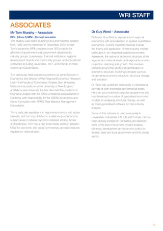 15
WRI STAFF
ASSOCIATES
Mr Tom Murphy – Associate
BEc. (Hons I) MSc. (Econ) Lancaster
Tom Murphy was WRI’s founding CEO and held this position
from 1999 until his retirement in December 2012. Under
Tom’s leadership WRI completed over 300 projects for
all levels of government and government departments,
industry groups, businesses, financial institutions, regional
development boards and community groups, and educational
institutions including universities, TAFE and schools in NSW,
Victoria and Queensland.
Tom previously held academic positions as senior lecturer in
Economics and Director of the Regional Economics Research
Unit in the Faculty of Commerce, Charles Sturt University,
Bathurst and positions at the University of New England
and Macquarie University. He has also held the positions of
Economic Analyst with the Office of National Assessments in
Canberra, with responsibility for the ASEAN economies and
Senior Consultant with KPMG Peat Marwick Management
Consultants.
Tom’s particular expertise is in regional economics and labour
markets, and he has published in a wide range of economic
subject areas in refereed and non-refereed articles, books
and textbooks. Tom has a high local media profile in Western
NSW for economic and social commentary and also features
regularly on national radio.
Dr Guy West – Associate
Professor Guy West is experienced in regional
economics with specialisation in applied quantitative
economics. Current research interests include
the theory and application of inter-industry models
particularly in an integrated spatial econometric
framework, the nature of economic structure at the
regional and national levels, and regional economic
projection, planning and growth. This revolves
primarily around the study and identification of
economic structure, involving concepts such as
fundamental economic structure, structural change
and evolution.
Dr. West has published extensively in international
journals at both theoretical and empirical levels.
He is an accomplished computer programmer and
has developed a number of specialised economic
models for analysing structural change, as well
as more generalised software for inter-industry
analysis.
Some of this software is used extensively in
universities in Australia, US, UK and Europe. He has
been actively involved in consulting and advisory
work in the area of economic impact analysis,
planning, development and economic policy for
federal, state and local government and the private
sector.
 