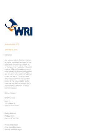 Annual Report 2015
29th March, 2016
Disclaimer
Any representation, statement, opinion
or advice, expressed or implied, in this
publication is made in good faith, but
on the basis that the Western Research
Institute (WRI) or its employees are not
liable (whether by reason of negligence,
lack of care or otherwise) to any person
for any damage or loss whatsoever,
which has occurred or may occur in
relation to that person taking (as the
case may be) action in respect of any
representation, statement or advice
referred to above.
Contact Details:
Street Address:
Level 1
126 William St
Bathurst NSW 2795
Mailing Address:
PO Box 9374
Bathurst NSW 2795
Ph: 02 6333 4000
Email: team@wri.org.au
Website: www.wri.org.au
 