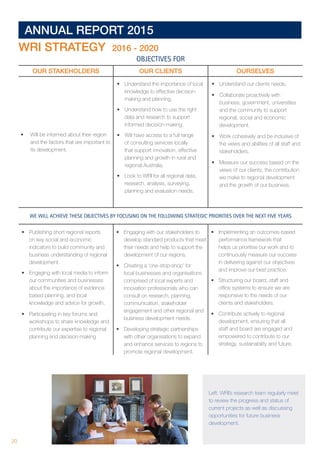 20 	
ANNUAL REPORT 2015
WRI STRATEGY 2016 - 2020
OBJECTIVES FOR
OUR STAKEHOLDERS OUR CLIENTS OURSELVES
•	 Will be informed about their region
and the factors that are important to
its development.
•	 Understand the importance of local
knowledge to effective decision-
making and planning.
•	 Understand how to use the right
data and research to support
informed decision-making.
•	 Will have access to a full range
of consulting services locally
that support innovation, effective
planning and growth in rural and
regional Australia.
•	 Look to WRI for all regional data,
research, analysis, surveying,
planning and evaluation needs.
•	 Understand our clients needs.
•	 Collaborate proactively with
business, government, universities
and the community to support
regional, social and economic
development.
•	 Work cohesively and be inclusive of
the views and abilities of all staff and
stakeholders.
•	 Measure our success based on the
views of our clients, the contribution
we make to regional development
and the growth of our business.
WE WILL ACHIEVE THESE OBJECTIVES BY FOCUSING ON THE FOLLOWING STRATEGIC PRIORITIES OVER THE NEXT FIVE YEARS
•	 Publishing short regional reports
on key social and economic
indicators to build community and
business understanding of regional
development.
•	 Engaging with local media to inform
our communities and businesses
about the importance of evidence
based planning, and local
knowledge and advice for growth.
•	 Participating in key forums and
workshops to share knowledge and
contribute our expertise to regional
planning and decision-making
•	 Engaging with our stakeholders to
develop standard products that meet
their needs and help to support the
development of our regions.
•	 Creating a ‘one-stop-shop’ for
local businesses and organisations
comprised of local experts and
innovation professionals who can
consult on research, planning,
communication, stakeholder
engagement and other regional and
business development needs.
•	 Developing strategic partnerships
with other organisations to expand
and enhance services to regions to
promote regional development.
•	 Implementing an outcomes-based
performance framework that
helps us prioritise our work and to
continuously measure our success
in delivering against our objectives
and improve our best practice.
•	 Structuring our board, staff and
office systems to ensure we are
responsive to the needs of our
clients and stakeholders.
•	 Contribute actively to regional
development, ensuring that all
staff and board are engaged and
empowered to contribute to our
strategy, sustainability and future.
Left: WRI’s research team regularly meet
to review the progress and status of
current projects as well as discussing
opportunities for future business
development.
 