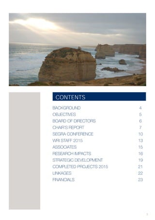 3
CONTENTS
BACKGROUND							 4
OBJECTIVES							 5
BOARD OF DIRECTORS					 6
CHAIR’S REPORT			 			 7
SEGRA CONFERENCE				 	10
WRI STAFF 2015						 13
ASSOCIATES							 15
RESEARCH IMPACTS					 16
STRATEGIC DEVELOPMENT				 19
COMPLETED PROJECTS 2015				 21
LINKAGES 							 22
FINANCIALS							 23
 