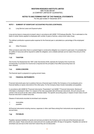 WESTERN RESEARCH INSTITUTE LIMITED
For the year ended 31 December 2015
NOTES TO AND FORMING PART OF THE FINANCIAL STATEMENTS
(A COMPANY LIMITED BY GUARANTEE)
ABN 76 090 089 991
NOTE 1 SUMMARY OF SIGNIFICANT ACCOUNTING POLICIES (CONTINUED)
(ii)
(iii)
1 (d) TAXATION
1 (e) GOING-CONCERN
1 (f) FINANCIAL INSTRUMENTS
 receivables
 payables
1 (g) PAYABLES
Other Provisions
Other provisions exist when there is a present legal or constructive obligation as a result of a past event. It is probable that
an outflow of resources will be required to settle the obligation; and a reliable estimate can be made of the amount of the
obligation.
Long service leave is measured at present value in accordance with AASB 119 Employee Benefits. This is estimated on the
basis of certain factors applied to employees with number of years of service, using current rates of pay.
All financial instruments including revenue, expenses or other cash flows arising from instruments are recognised on an
accrual basis.
Long Service Leave and Superannuation
The defined contribution superannuation expense for the financial year is calculated as a percentage of the employees'
salary.
The Income Tax Assessment Act 1997 under Sub-division 50-B, exempts the Company from income tax.
Consequently no provision for income tax is required and the principles of tax effect accounting have not
been adopted.
The financial report is prepared on a going-concern basis.
In accordance with AASB132 Financial Instruments: Presentation and AASB 7 Financial Instruments :Disclosure
information is disclosed in Note 13 in respect of the risks associated with all financial instruments. All such amounts are
carried in the accounts as fair value unless otherwise stated. The specific accounting policy in respect of each class of such
financial instrument is stated hereunder.
Classes of instruments recorded at amortised cost comprise:
Payables represent liabilities for goods and services provided to the Company prior to the end of the financial year and
which are unpaid. These amounts are unsecured and are usually paid within 30 days of recognition. Payables are carried at
amortised cost and due to their short term nature they are not discounted.
Financial instruments give rise to positions that are a financial asset of either the Company or its counterparty and a
financial liability (or equity instrument) of the other party. For the Company these include receivables and payables.
33
 