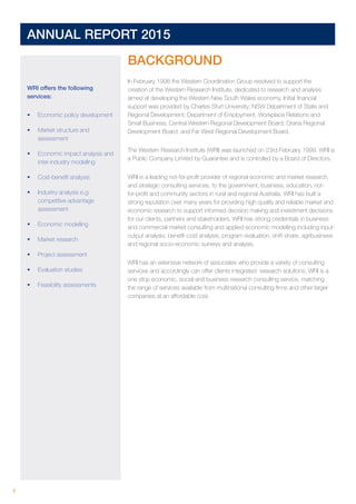 4 	
ANNUAL REPORT 2015	
WRI offers the following
services:
•	 Economic policy development
•	 Market structure and
assessment
•	 Economic impact analysis and
inter-industry modelling
•	 Cost-benefit analysis
•	 Industry analysis e.g:
competitive advantage
assessment
•	 Economic modelling
•	 Market research
•	 Project assessment
•	 Evaluation studies
•	 Feasibility assessments
BACKGROUND
In February 1998 the Western Coordination Group resolved to support the
creation of the Western Research Institute, dedicated to research and analysis
aimed at developing the Western New South Wales economy. Initial financial
support was provided by Charles Sturt University; NSW Department of State and
Regional Development; Department of Employment, Workplace Relations and
Small Business; Central Western Regional Development Board; Orana Regional
Development Board; and Far West Regional Development Board.
The Western Research Institute (WRI) was launched on 23rd February 1999. WRI is
a Public Company Limited by Guarantee and is controlled by a Board of Directors.
WRI is a leading not-for-profit provider of regional economic and market research,
and strategic consulting services, to the government, business, education, not-
for-profit and community sectors in rural and regional Australia. WRI has built a
strong reputation over many years for providing high quality and reliable market and
economic research to support informed decision making and investment decisions
for our clients, partners and stakeholders. WRI has strong credentials in business
and commercial market consulting and applied economic modelling including input-
output analysis, benefit-cost analysis, program evaluation, shift-share, agribusiness
and regional socio-economic surveys and analysis.
WRI has an extensive network of associates who provide a variety of consulting
services and accordingly can offer clients integrated research solutions. WRI is a
one stop economic, social and business research consulting service, matching
the range of services available from multinational consulting firms and other larger
companies at an affordable cost.
 