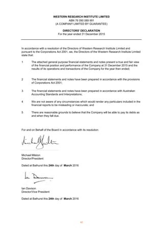 1
2
3
4
5
For and on Behalf of the Board in accordance with its resolution:
Michael Milston
Director/President
Dated at Bathurst this 24th day of March 2016
Ian Davison
Director/Vice President
Dated at Bathurst this 24th day of March 2016
For the year ended 31 December 2015
WESTERN RESEARCH INSTITUTE LIMITED
ABN 76 090 089 991
(A COMPANY LIMITED BY GUARANTEE)
DIRECTORS' DECLARATION
There are reasonable grounds to believe that the Company will be able to pay its debts as
and when they fall due.
In accordance with a resolution of the Directors of Western Research Institute Limited and
pursuant to the Corporations Act 2001, we, the Directors of the Western Research Institute Limited
state that:
The attached general purpose financial statements and notes present a true and fair view
of the financial position and performance of the Company at 31 December 2015 and the
results of its operations and transactions of the Company for the year then ended;
The financial statements and notes have been prepared in accordance with the provisions
of Corporations Act 2001;
The financial statements and notes have been prepared in accordance with Australian
Accounting Standards and Interpretations;
We are not aware of any circumstances which would render any particulars included in the
financial reports to be misleading or inaccurate; and
42
 