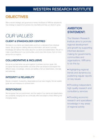5
WESTERN RESEARCH INSTITUTE
AMBITION
STATEMENT:
The Western Research
Institute aims to promote
regional development
and growth by supporting
informed decision
making for governments,
communities and
organisations. WRI aims
to do this by:
• Highlighting regional
trends and dynamics by
publishing regular reports
on key issues
• Providing independent,
high quality research and
consultancy services
• Providing economic
research and specialised
knowledge in key areas
of regional activity
OBJECTIVES
After a recent strategic and governance review, the Board of WRI has adopted its
new strategy to expand its business into new fields and help our clients to grow.
OUR VALUES
CLIENT  STAKEHOLDER CENTRED
We listen to our clients and stakeholders and try to understand their individual
needs. We go beyond collating data and information, and work to provide
knowledge and advice that builds value for our clients and stakeholders. We aim to
make a real difference in our communities, and to be a first-choice, front-of-mind
service for our regions.
COLLABORATIVE  INCLUSIVE
We are at our best when we work together to achieve common goals. We
recognise that we achieve better outcomes when we embrace and respect the
different views, knowledge, cultures and abilities of all our stakeholders, internally
and externally.
INTEGRITY  RELIABILITY
We are consistent, trustworthy, dependable and we have integrity. We set realistic
goals and we endeavour to achieve them.
RESPONSIVE
We recognise that our environment, and the needs of our clients and stakeholders,
are constantly changing and we continually refine and adapt to these differing and
changing needs.
 