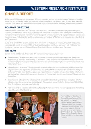 7
WESTERN RESEARCH INSTITUTE
CHAIR’S REPORT
WRI entered 2015 focussed on strengthening WRI’s core consulting business and servicing regional Australia with credible
research to support decision making. Key objectives included strengthening the research team, targeting higher education
providers, local councils and organisations submitting funding applications as well as leveraging previous research projects.
BOARD OF DIRECTORS
WRI was pleased to welcome a new Director to the Board in 2015. Lesa Dunn - Community Engagement Manager for
CareWest joined the Board in February 2015, bringing with her a wealth of experience in the not-for-profit sector with sound
management experience also in financial management, corporate services and community engagement. Lesa’s previous roles
include managing the Building Stronger Communities department of Housing NSW and senior executive roles in the Banking
and Finance sector.
During 2015, Director Mark Burdack, stepped down from his role on the Board, as his consultancy, Cultivate Solutions,
was engaged to provide services to WRI in conducting a Strategic Business Review, and to work with the Board on the
development of a new long term Business Strategy, Organisation Structure and Governance Framework.
WRI TEAM
Capably lead by CEO Danielle Ranshaw, the WRI team saw some changes during the year:
•	 Senior Research Officer Rebecca Hood spent 2015 heavily focussed on both Economic Impact and Benefit Cost
Analysis work, in support of clients applying for government funding. Rebecca was able to further develop our expertise
in undertaking high complexity modelling projects and she also commenced training two new senior researchers in these
modelling techniques.
•	 Senior Research Officer Alistair Maclennan was the key researcher involved in a comprehensive program evaluation for
a regional music tuition organisation. This project required significant fieldwork which saw the team travel to Deniliquin,
Grafton and Armidale to conduct focus groups and in-depth interviews in addition to fieldwork conducted in Bathurst. A
quantitative phase followed which saw surveys developed for the organisation’s entire network across 17 locations in New
South Wales.
•	 Senior Research Officer Erin Wise led a project with Charles Sturt University, to understand the perceptions of further
education and online learning among Australia’s youth. This project will support the further development of CSU’s Major
Open Online Course, which was launched in July.
•	 In late June 2015 we welcomed Administration Officer Elspeth Morris to our ranks in a relief capacity during the maternity
leave of Executive Officer Dale Curran.
From left: Blayney Shire Council
General Manager Rebecca Ryan
and Mayor Scott Ferguson,
Western Research Institute CEO
Danielle Ranshaw with the WRI
Cadia Mine Impacts report in hand,
Association of Mining Related
Councils Chair Cr. Peter Shinton,
Cabonne Shire Councillor Sharon
Wilcox and CEO of the Association
Don Tydd.
 