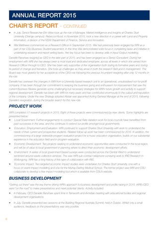 8 	
ANNUAL REPORT 2015
CHAIR’S REPORT - CONTINUED
•	 In July, Senior Researcher Erin Wise took up the role of Manager, Market Intelligence and Insights at Charles Sturt
University (Orange campus). Rebecca Hood, in November 2015, took a new direction in a career with Land and Property
Information, a division of the NSW Department of Finance, Service and Innovation.
•	 Wai Matthews commenced as a Research Officer in September 2015. Wai had previously been engaged by WRI as a
part of her CSU Business Student placement. In this time Wai demonstrated solid focus in completing tasks and initiative in
undertaking research and report writing tasks. Her key focus has been to develop skills in Input-Output modelling.
Danielle Ranshaw resigned as CEO in the later part of 2015, and has been engaged as a Senior Consultant. During her
employment with WRI she has always been a most loyal and dedicated employee, across all levels in which she served from
Research Officer through to CEO. She has been very supportive of the organisation both during its formative years and during
its period of change and transition. She took up challenges as they arose in both the research field and in management. The
Board was most grateful for her acceptance of the CEO role following the previous incumbent resigning after only 12 months in
the role.
Danielle has overseen the changes in WRI from a University based research unit to an operational, unsubsidised not-for-profit
company. It has been through her commitment to keeping the business going and enthusiasm for improvement that saw the
current Business Review generate some challenging but necessary strategies for WRI’s future growth and activity to support
regional development. Danielle has been with WRI for many years and has contributed enormously to the output and reputation
of the company. Under the new Strategy adopted Alistair was appointed Acting General Manager at the end of 2015, following
Danielle’s resignation, during the broader search for this new role.
PROJECT WORK
WRI completed 17 research projects in 2015. Eight of these projects were commissioned by new clients. Some highlights are
presented below:
•	 Local Government: Further engagements to conduct Special Rate Variation work for local councils have benefitted from
past successes in this area, and this continues to extend our profile amongst local governments.
•	 Education, Employment and Evaluation: WRI continued to support Charles Sturt University with work to understand the
needs of their current and prospective students. Related follow-up work has been commissioned for 2016. In addition, the
commissioning of a large statewide program evaluation project for a music education organisation, builds on our substantial
experience in the education field and in program evaluation.
•	 Economic Development: Two projects seeking to understand economic opportunities were conducted in the local region,
and will be of value to local government in planning where to direct their economic development efforts.
•	 Environment: A series of local government based surveys were conducted across the Central West to understand
sentiment around waste collection services. This saw WRI sub-contract telephone surveying work to IRIS Research in
Wollongong. WRI has a long history of this type of collaboration with IRIS.
•	 Economic Impact: Two targeted economic impact studies were undertaken for Charles Sturt University, one with a
focus on event impact modelling and one for the Murray Darling Medical School. The former project saw WRI and CSU
collaborate to develop a free impact modelling tool which is available from CSU’s website.
BUSINESS DEVELOPMENT
“Getting out there” was the key theme driving WRI’s approach to business development and profile raising in 2015. WRI’s CEO
went “on the road” to make presentations and meet potential clients. Activity included:
•	 In February, CEO Danielle Ranshaw spent time in Tamworth and Armidale meeting with educational bodies and regional
development organisations.
•	 In July, Danielle presented two sessions at the Building Regional Australia Summit, held in Dubbo. Whilst only a small
audience, feedback on the presentations was very positive.
 