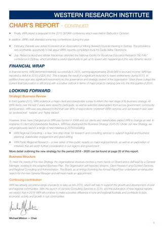 9
WESTERN RESEARCH INSTITUTE
CHAIR’S REPORT - CONTINUED
•	 Finally, WRI played a large part in the 2015 SEGRA conference which was held in Bathurst in October.
In addition, WRI’s staff attended some key conferences during the year.
•	 February: Danielle was asked to present at an Association of Mining Related Councils meeting in Sydney. This provided a
very worthwhile opportunity to talk about WRI’s recently completed study for Cadia Valley Operations.
•	 July: Rebecca Hood and Alistair Maclennan attended the National Centre for Vocational Education Research “No Frills”
conference in Sydney, which provided a useful opportunity to get up to speed with happenings in this very dynamic sector.
FINANCIAL WRAP
In financial terms, WRI performed relatively successfully in 2015, earning approximately $548,000 in accrued income. WRI has
reported a deficit in 2015 of $26,852. This is largely the result of a significant reduction to leave entitlements during 2015. In
addition there was also significant investment into the governance and strategic review of the organisation. Given these outlays the
current financial position is still strong with a positive outlook in terms of major projects carrying over into the first quarter of 2016.
LOOKING FORWARD
Strategic Business Review
In third quarter 2015, WRI undertook a major client and stakeholder survey to inform the next stage of its business strategy. All
WRI clients over the last 2 years were asked to participate, as well as selected stakeholders from across government, community
and business. WRI was very pleased to find that over 96% of respondents ‘preferred’ WRI’s services and our research was seen
as ‘professional’, ‘reliable’ and ‘highly valued’.
However, times have changed since WRI was formed in 1998 and our clients and stakeholders expect WRI to change as well. In
response to client and stakeholder feedback, WRI has developed the Business Strategy 2016-20. Under our new Strategy, we
will progressively launch a range of new initiatives in 2016 including:
•	 WRI Regional Consulting – a new ‘one-stop-shop’ for research and consulting services to support regional and business
planning, stakeholder engagement and grant writing.
•	 WRI Public Regional Research – a new series of free public reports on major regional trends, as well as an exploration of
initiatives that are worth further consideration in our regions and government.
More detail outlining the new strategy for the period 2016 - 2020 can be found at page 20 of this report.
Business Structure
To meet the needs of the new Strategy, the organisational structure involves a more hands-on Board and a staff lead by a General
Manager, working to the adopted Business Plan. The Organisation will have two streams, Client Research and Content Services,
and Regional Consulting and Administration. The Board, as at timing of printing the Annual Report has undertaken an exhaustive
search for the new General Manager and will have made an appointment.
Continuing contribution
WRI has already secured a range of projects to take us into 2016, which will help to support the growth and development of rural
and regional communities. With the launch of our new Consulting Services in 2016, and the publication of new regional reports,
we expect that in 2016 WRI will continue to make a positive difference in rural and regional Australia and contribute to jobs,
economic activity and growth in our communities.
Michael Milston — Chair
 