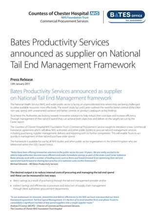 Bates Productivity Services
announced as supplier on National
Tail End Management Framework
Press Release
13th January 2017
Bates Productivity Services announced as supplier
on National Tail End Management framework
The National Health Service (NHS) and wider public sector is facing an unprecedented time where they are being challenged
to utilise available resources more effectively. The recent study by Lord Carter outlined the need for better control of the £9bn
non–pay spend, with unwarranted variation and better controls on product catalogues as key findings.
To achieve this Authorities are looking towards innovative solutions to help reduce their cost base and increase efficiency.
Through management of their tail end spend they can achieve both objectives and deliver on the targets set out by the
Carter report.
The Countess of Chester Hospital NHS Foundation Trust’s Commercial Procurement Service sought to introduce a new commercial
framework agreement which will allow NHS authorities and other public bodies to procure tail end management services,
including purchasing, supplier management, delivery and reporting with no further competition. This will enable Trusts to act
quickly in management of their tail end purchase order spend.
The framework is available for use by all NHS bodies and other public sector organisations in the United Kingdom who are
referenced within the OJEU award notice.
“Bates have been offering innovative solutions to the public sector for over 10 years. We are really excited to be
able to help authorities become more efficient and make immediate savings as part of the wider Lord Carter initiative.
Bates already work with a number of leading trusts such as Barts and Great Ormond St on optimising their tail end
spend and look forward to sharing best practice on a national scale via this framework.”
Michael Edmonds – MD Bates Productivity Services
The desired output is to reduce internal costs of procuring and managing the tail end spend
and these can be measured in two ways;
•	 direct savings as a result of purchasing through the tail end management provider and/or
•	 indirect savings and efficiencies in processes and reduction of supply chain management
	 through client authorities’ procurement departments.
“In our endeavours to innovate, streamline and deliver efficiencies to the NHS we have now awarded our latest
framework agreement: Tail End Spend Management. It’s the first of its kind (another first) and allows Trusts to
consolidate a significant number of low spend suppliers into a single supplier route.”
Andrew O’Connor (MCIPS) – Director of Commercial Procurement Services,
The Countess of Chester NHS Foundation Trust Hospital
Countess of Chester Hospital
NHS Foundation Trust
Commercial Procurement Services
 