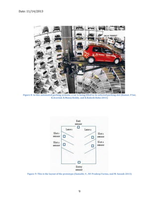 Date: 11/14/2013
9
Figure 8: In this automated parking systems, a car is being lifted to its selected parking slot (Kumar, P.Sai,
K.Aravind, K.Manoj Reddy, and K.Rakesh Babu 2011)
Figure 9: This is the layout of the prototype (Sumathi, V., NV Pradeep Varma, and M. Sasank 2013)
 