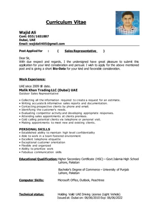 Curriculum Vitae
Wajid Ali
Cont: 055/1651887
Dubai, UAE
Email: wajidali405@gmail.com
Post Applied for : ( Sales Representative )
Dear Sir,
With due respect and regards, I the undersigned have great pleasure to submit this
application for your kind consideration and persual. I wish to apply for the above mentioned
post and is giving a short Bio-Data for your kind and favorable consideration.
Work Experience:
UAE since 2009 till date.
Malik Khan Trading LLC (Dubai) UAE
Outdoor Sales Representative
• Collecting all the information required to create a request for an estimate.
• Writing accurate & informative sales reports and documentation.
• Contacting prospective clients by phone and email.
• Identifying the customer's needs.
• Evaluating competitor activity and developing appropriate responses.
• Attending sales appointments at clients premises.
• Cold calling potential clients via telephone or personal visit.
• Making appointments to meet new and existing clients.
PERSONAL SKILLS
• Established ability to maintain high level confidentiality
• Able to work in a team fostered environment
• Excellent telephone etiquette
• Exceptional customer orientation
• Flexible and organized
• Ability to prioritize work
• Fabulous communication skills
Educational Qualification: Higher Secondary Certificate (HSC) – Govt.Islamia High School
Lahore, Pakistan
Bachelor’s Degree of Commerce – University of Punjab
Lahore, Pakistan
Computer Skills: Microsoft Office, Outlook, Peachtree
Technical status: Holding Valid UAE Driving License (Light Vehicle)
Issued at: Dubai on: 06/06/2010 Exp: 06/06/2022
 