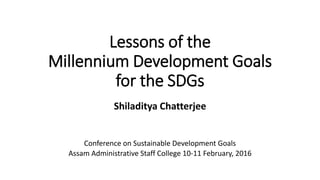 Lessons of the
Millennium Development Goals
for the SDGs
Shiladitya Chatterjee
Conference on Sustainable Development Goals
Assam Administrative Staff College 10-11 February, 2016
 