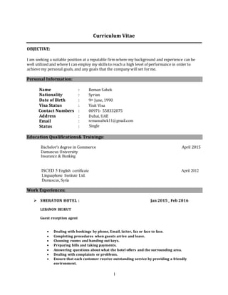 1
Curriculum Vitae
OBJECTIVE:
I am seeking a suitable position at a reputable firm where my background and experience can be
well utilized and where I can employ my skills to reach a high level of performance in order to
achieve my personal goals, and any goals that the company will set forme.
Personal Information:
Name : Reman Sabek
Nationality : Syrian
Date of Birth : 9th June, 1990
Visa Status : Visit Visa
Contact Numbers : 00971- 558332075
Address : Dubai, UAE
Email
Status
:
:
remansabek11@gmail.com
Single
Education Qualifications& Trainings:
Bachelor’s degree in Commerce April 2015
Damascus University
Insurance & Banking
ISCED 5 English certificate April 2012
Linguaphone Institute Ltd.
Damascus,Syria
Work Experiences:
 SHERATON HOTEL : Jan 2015_ Feb 2016
LEBANON BEIRUT
Guest reception agent
 Dealing with bookings by phone, Email, latter, fax or face to face.
 Completing procedures when guests arrive and leave.
 Choosing rooms and handing out keys.
 Preparing bills and taking payments.
 Answering questions about what the hotel offers and the surrounding area.
 Dealing with complaints or problems.
 Ensure that each customer receive outstanding service by providing a friendly
environment.
 