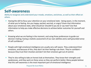 Self-awareness
Ability to recognize and understand your moods, emotions, and drives, as well as their effect on
others.
 Having the skill to focus your attention on your emotional state - being aware, in-the-moment,
of what you're feeling. Are you happy, excited, worried, or angry? Given that information
about your emotional state, what should (or shouldn't) you do or say next? Use that
information to help you make effective decisions to achieve better outcomes for yourself and
others.
 Knowing what we are feeling in the moment, and using those preferences to guide our
decision making; having a realistic assessment of our own abilities and a well grounded sense
of self confidence.”
 People with high emotional intelligence are usually very self-aware. They understand their
emotions, and because of this, they don't let their feelings rule them. They're confident –
because they trust their intuition and don't let their emotions get out of control.
 They're also willing to take an honest look at themselves. They know their strengths and
weaknesses, and they work on these areas so they can perform better. Many people believe
that this self-awareness is the most important part of emotional intelligence.
Prepared By Sumit Mehta 14
 