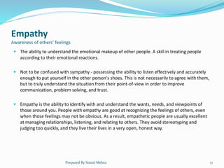 Empathy
Awareness of others’ feelings
 The ability to understand the emotional makeup of other people. A skill in treating people
according to their emotional reactions.
 Not to be confused with sympathy - possessing the ability to listen effectively and accurately
enough to put yourself in the other person's shoes. This is not necessarily to agree with them,
but to truly understand the situation from their point-of-view in order to improve
communication, problem solving, and trust.
 Empathy is the ability to identify with and understand the wants, needs, and viewpoints of
those around you. People with empathy are good at recognizing the feelings of others, even
when those feelings may not be obvious. As a result, empathetic people are usually excellent
at managing relationships, listening, and relating to others. They avoid stereotyping and
judging too quickly, and they live their lives in a very open, honest way.
Prepared By Sumit Mehta 17
 