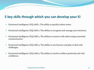 5 key skills through which you can develop your EI
 Emotional intelligence (EQ) skill 1: The ability to quickly reduce stress.
 Emotional intelligence (EQ) skill 2: The ability to recognize and manage your emotions.
 Emotional intelligence (EQ) skill 3: The ability to connect with others using nonverbal
communication.
 Emotional intelligence (EQ) skill 4: The ability to use humour and play to deal with
challenges.
 Emotional intelligence (EQ) skill 5: The ability to resolve conflicts positively and with
confidence.
Prepared By Sumit Mehta 19
 