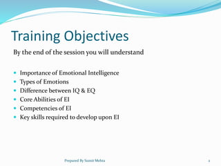 Training Objectives
By the end of the session you will understand
 Importance of Emotional Intelligence
 Types of Emotions
 Difference between IQ & EQ
 Core Abilities of EI
 Competencies of EI
 Key skills required to develop upon EI
Prepared By Sumit Mehta 2
 