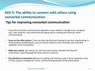 Skill 3: The ability to connect with others using
nonverbal communication.
Tips for improving nonverbal communication
 Successful nonverbal communication depends on your ability to manage stress, recognize
your own emotions, and understand the signals you’re sending and receiving. When
communicating:
 Focus on the other person. If you are planning what you’re going to say next, daydreaming, or
thinking about something else, you are almost certain to miss nonverbal cues and other
subtleties in the conversation.
 Make eye contact. Eye contact can communicate interest, maintain the flow of a
conversation, and help gauge the other person’s response.
 Pay attention to nonverbal cues you’re sending and receiving, such as facial expression, tone
of voice, posture and gestures, touch, and the timing and pace of the conversation.
Prepared By Sumit Mehta 22
 