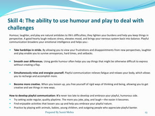 Skill 4: The ability to use humour and play to deal with
challenges
Humour, laughter, and play are natural antidotes to life’s difficulties; they lighten your burdens and help you keep things in
perspective. A good hearty laugh reduces stress, elevates mood, and brings your nervous system back into balance. Playful
communication broadens your emotional intelligence and helps you:-
 Take hardships in stride. By allowing you to view your frustrations and disappointments from new perspectives, laughter
and play enable you to survive annoyances, hard times, and setbacks.
 Smooth over differences. Using gentle humour often helps you say things that might be otherwise difficult to express
without creating a flap.
 Simultaneously relax and energize yourself. Playful communication relieves fatigue and relaxes your body, which allows
you to recharge and accomplish more.
 Become more creative. When you loosen up, you free yourself of rigid ways of thinking and being, allowing you to get
creative and see things in new ways.
How to develop playful communication: It's never too late to develop and embrace your playful, humorous side.
 Try setting aside regular, quality playtime. The more you joke, play, and laugh—the easier it becomes.
 Find enjoyable activities that loosen you up and help you embrace your playful nature.
 Practice by playing with animals, babies, young children, and outgoing people who appreciate playful banter.
Prepared By Sumit Mehta 23
 