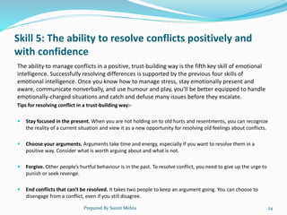 Skill 5: The ability to resolve conflicts positively and
with confidence
The ability to manage conflicts in a positive, trust-building way is the fifth key skill of emotional
intelligence. Successfully resolving differences is supported by the previous four skills of
emotional intelligence. Once you know how to manage stress, stay emotionally present and
aware, communicate nonverbally, and use humour and play, you’ll be better equipped to handle
emotionally-charged situations and catch and defuse many issues before they escalate.
Tips for resolving conflict in a trust-building way:-
 Stay focused in the present. When you are not holding on to old hurts and resentments, you can recognize
the reality of a current situation and view it as a new opportunity for resolving old feelings about conflicts.
 Choose your arguments. Arguments take time and energy, especially if you want to resolve them in a
positive way. Consider what is worth arguing about and what is not.
 Forgive. Other people’s hurtful behaviour is in the past. To resolve conflict, you need to give up the urge to
punish or seek revenge.
 End conflicts that can't be resolved. It takes two people to keep an argument going. You can choose to
disengage from a conflict, even if you still disagree.
Prepared By Sumit Mehta 24
 