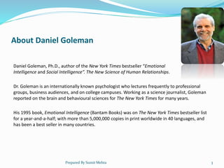 About Daniel Goleman
Daniel Goleman, Ph.D., author of the New York Times bestseller “Emotional
Intelligence and Social Intelligence”. The New Science of Human Relationships.
Dr. Goleman is an internationally known psychologist who lectures frequently to professional
groups, business audiences, and on college campuses. Working as a science journalist, Goleman
reported on the brain and behavioural sciences for The New York Times for many years.
His 1995 book, Emotional Intelligence (Bantam Books) was on The New York Times bestseller list
for a year-and-a-half; with more than 5,000,000 copies in print worldwide in 40 languages, and
has been a best seller in many countries.
Prepared By Sumit Mehta 3
 