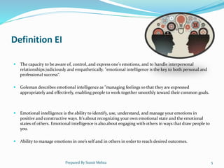 Definition EI
 The capacity to be aware of, control, and express one's emotions, and to handle interpersonal
relationships judiciously and empathetically. "emotional intelligence is the key to both personal and
professional success“.
 Goleman describes emotional intelligence as "managing feelings so that they are expressed
appropriately and effectively, enabling people to work together smoothly toward their common goals.
 Emotional intelligence is the ability to identify, use, understand, and manage your emotions in
positive and constructive ways. It's about recognizing your own emotional state and the emotional
states of others. Emotional intelligence is also about engaging with others in ways that draw people to
you.
 Ability to manage emotions in one’s self and in others in order to reach desired outcomes.
Prepared By Sumit Mehta 5
 