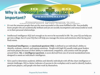 Why is emotional intelligence (EQ) so
important?
 It’s not the smartest people that are the most successful or the most fulfilled in life. You probably
know people who are academically brilliant and yet are socially incompetent and unsuccessful at work
or in their personal relationships.
 Intellectual intelligence (IQ) isn’t enough on its own to be successful in life. Yes, your IQ can help you
get into college, but it’s your EQ that will help you manage the stress and emotions when facing your
final exams.
 Emotional Intelligence, or emotional quotient (EQ), is defined as an individual's ability to
identify, evaluate, control, and express emotions. People with high EQ usually make great leaders
and team players because of their ability to understand, empathize, and connect with the people
around them. IQ, or intelligence quotient, is score derived from one of several standardized tests
designed to assess an individual's intelligence.
 IQ is used to determine academic abilities and identify individuals with off-the-chart intelligence or
mental challenges. EQ is a better indicator of success in the workplace and is used to identify leaders,
good team players, and people who best work by themselves.
Prepared By Sumit Mehta 8
 