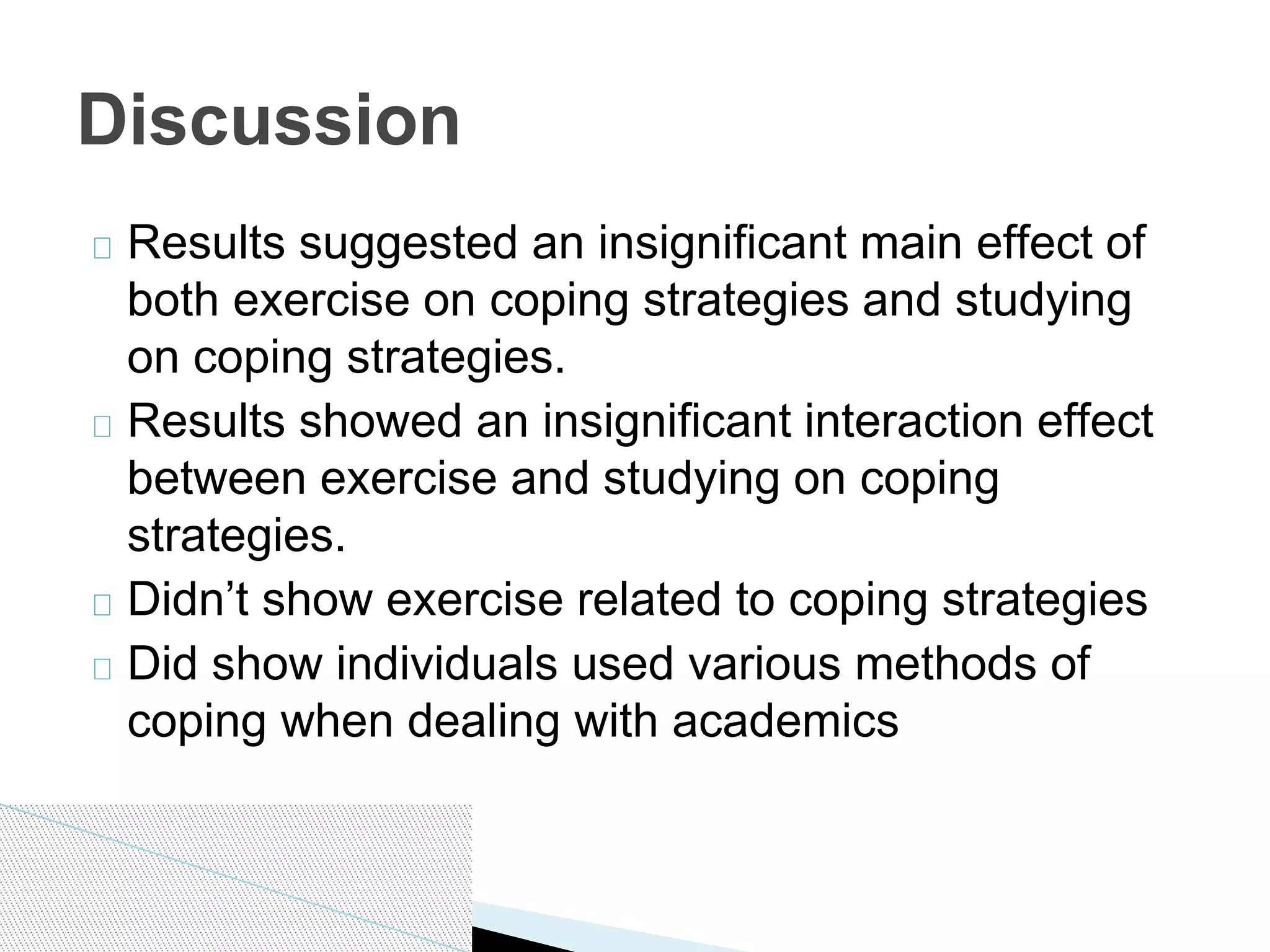 Results suggested an insignificant main effect of
both exercise on coping strategies and studying
on coping strategies.
Results showed an insignificant interaction effect
between exercise and studying on coping
strategies.
Didn’t show exercise related to coping strategies
Did show individuals used various methods of
coping when dealing with academics
Discussion
 
