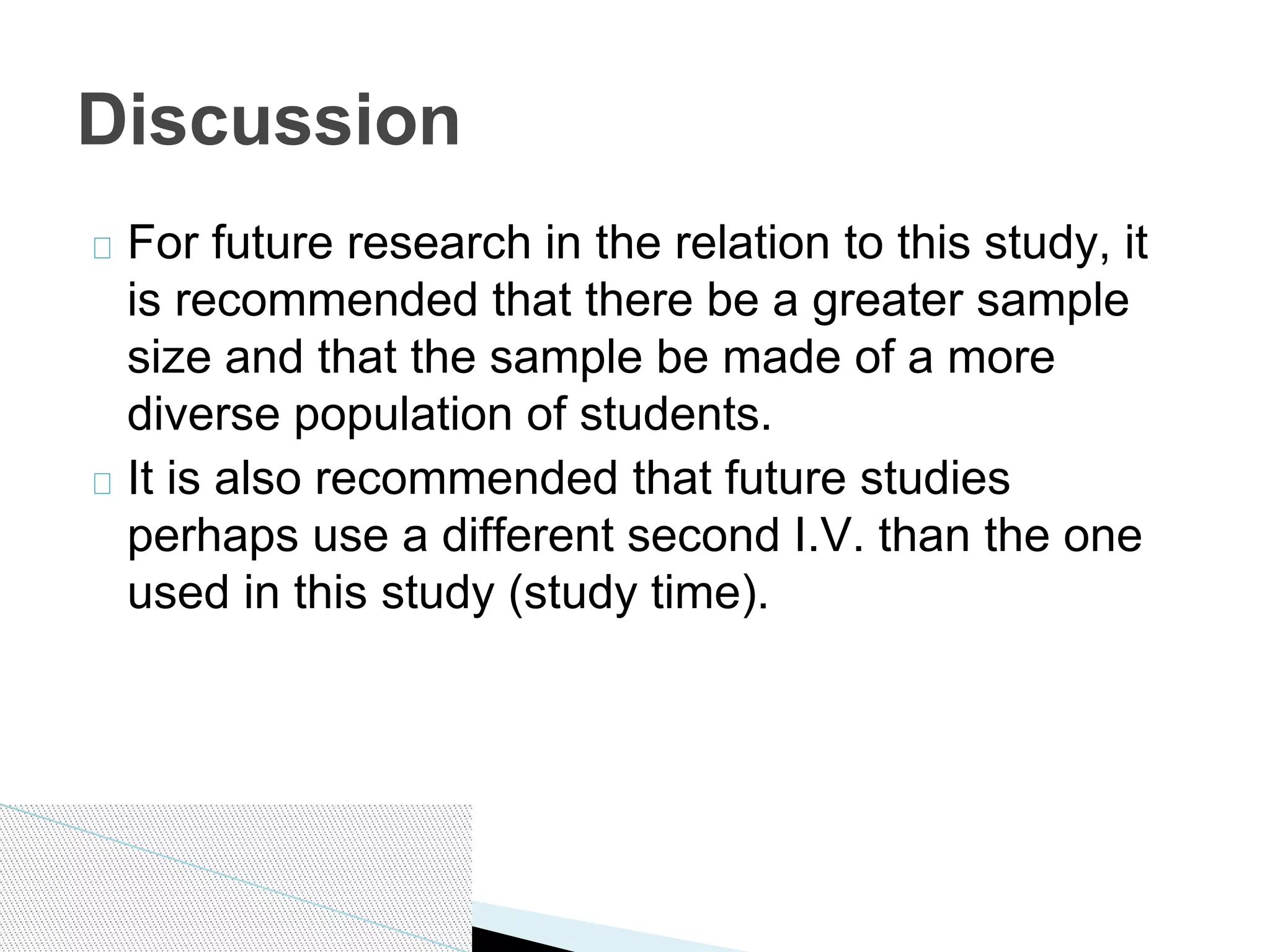 For future research in the relation to this study, it
is recommended that there be a greater sample
size and that the sample be made of a more
diverse population of students.
It is also recommended that future studies
perhaps use a different second I.V. than the one
used in this study (study time).
Discussion
 