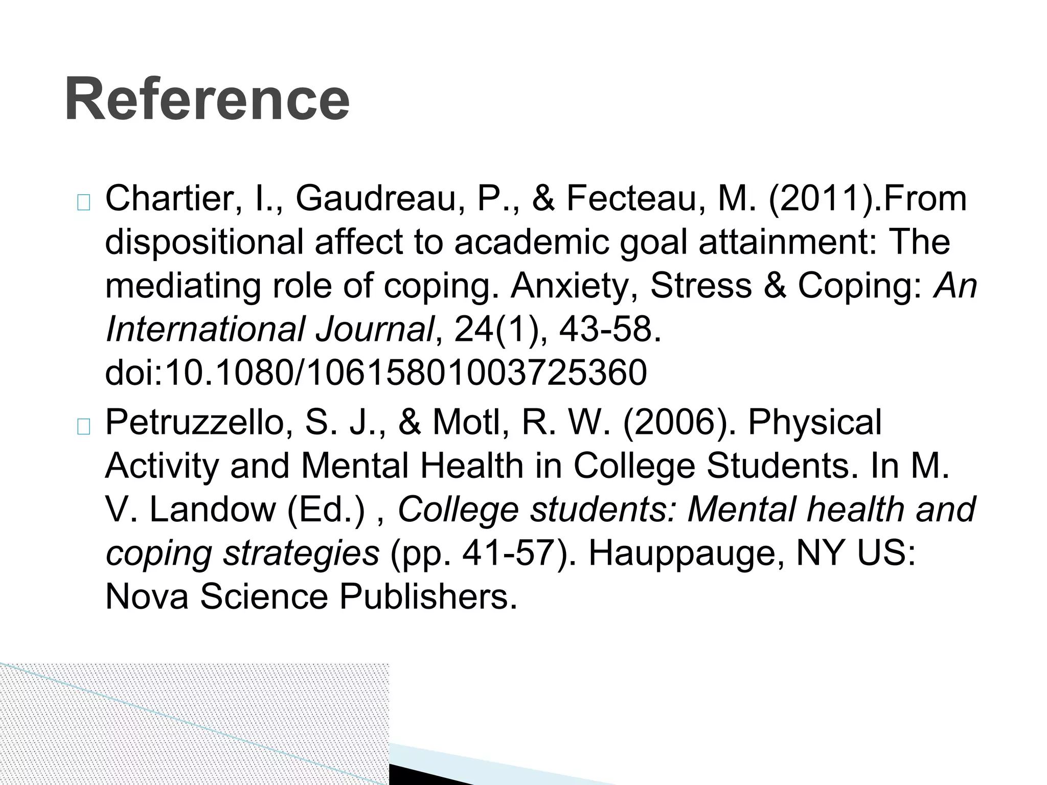 Chartier, I., Gaudreau, P., & Fecteau, M. (2011).From
dispositional affect to academic goal attainment: The
mediating role of coping. Anxiety, Stress & Coping: An
International Journal, 24(1), 43-58.
doi:10.1080/10615801003725360
Petruzzello, S. J., & Motl, R. W. (2006). Physical
Activity and Mental Health in College Students. In M.
V. Landow (Ed.) , College students: Mental health and
coping strategies (pp. 41-57). Hauppauge, NY US:
Nova Science Publishers.
Reference
 