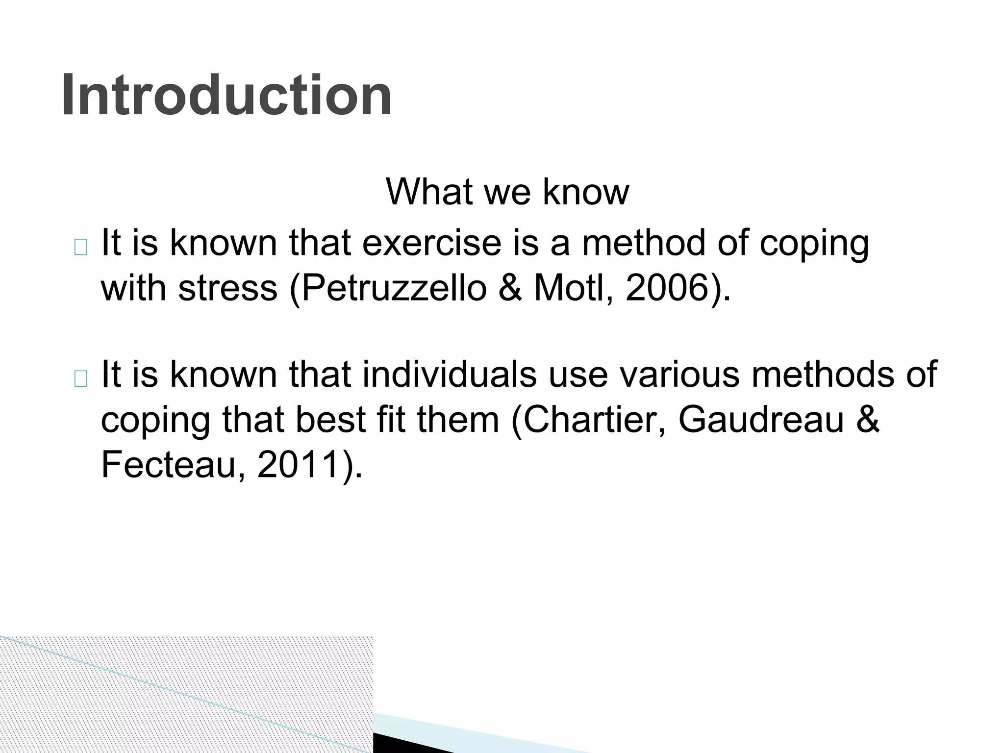 What we know
It is known that exercise is a method of coping
with stress (Petruzzello & Motl, 2006).
It is known that individuals use various methods of
coping that best fit them (Chartier, Gaudreau &
Fecteau, 2011).
Introduction
 